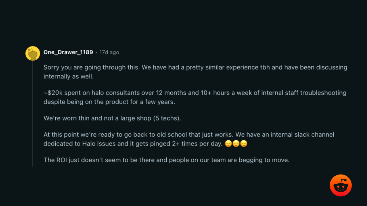 r/msp comment: about $20k spent on Halo consultants over 12 months plus 10+ hours a week of internal troubleshooting; the ROI just doesn’t seem to be there
