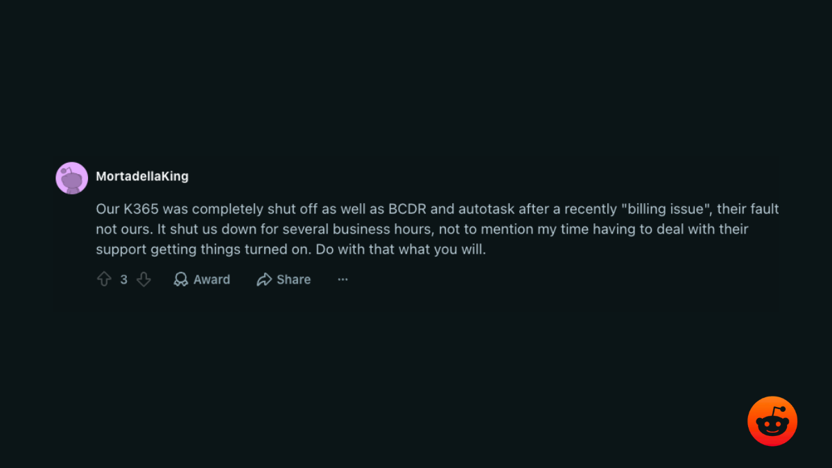 r/msp comment: our K365, BCDR, and Autotask were shut off over a billing issue that was Kaseya’s fault, costing business hours and support time